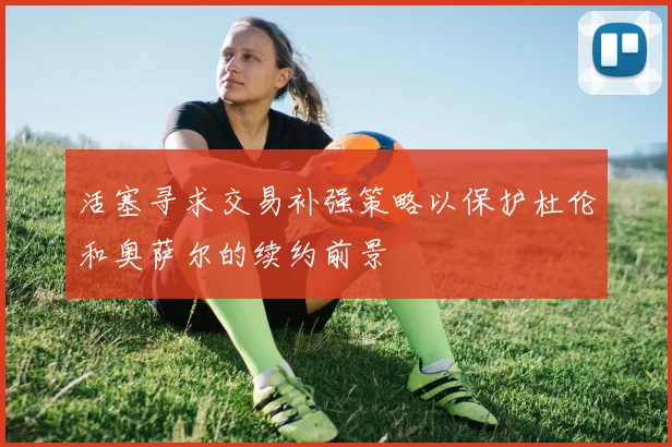 活塞寻求交易补强策略以保护杜伦和奥萨尔的续约前景