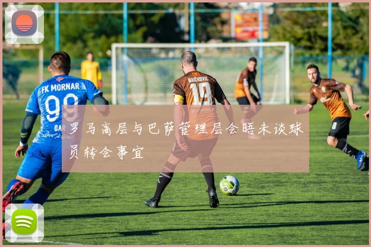 罗马高层与巴萨管理层会晤未谈球员转会事宜