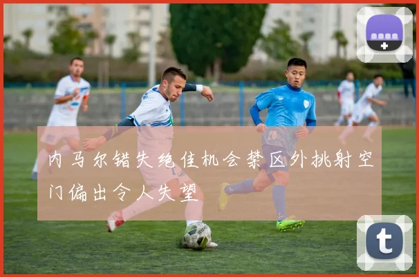 内马尔错失绝佳机会禁区外挑射空门偏出令人失望