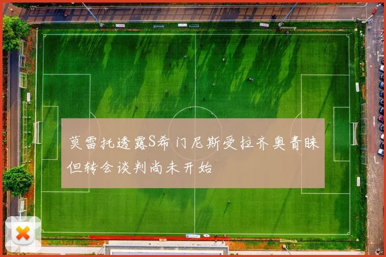 莫雷托透露S希门尼斯受拉齐奥青睐但转会谈判尚未开始