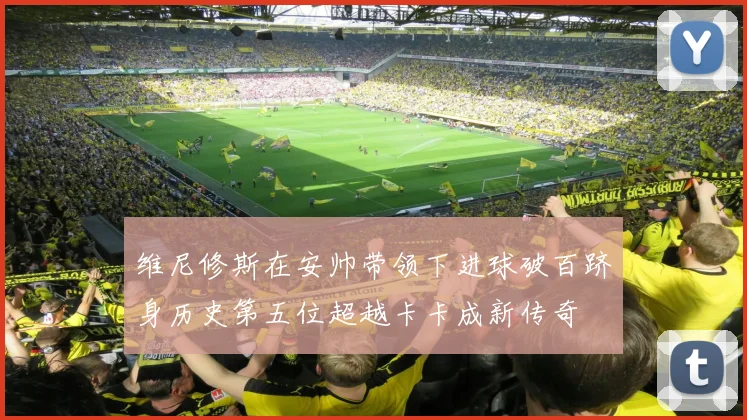 维尼修斯在安帅带领下进球破百跻身历史第五位超越卡卡成新传奇