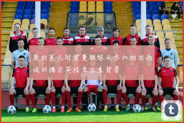 奥利塞儿时穿曼联球衣参加切尔西试训揭示英格兰出生背景