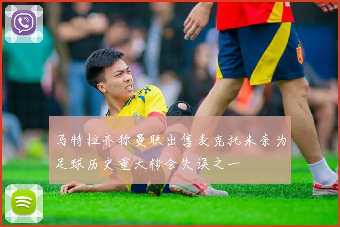 马特拉齐称曼联出售麦克托米奈为足球历史重大转会失误之一