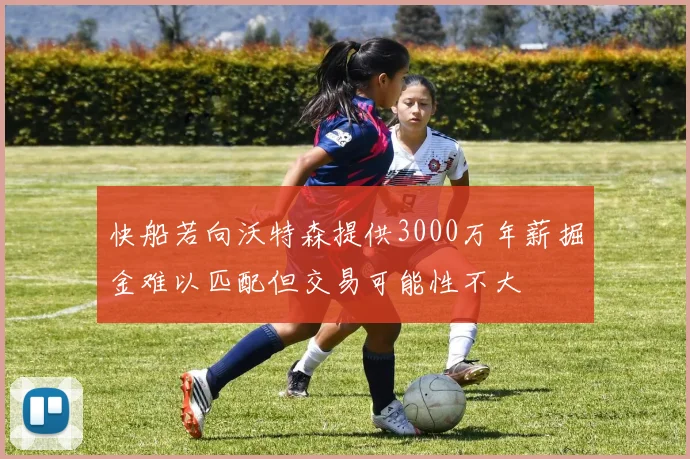 快船若向沃特森提供3000万年薪掘金难以匹配但交易可能性不大