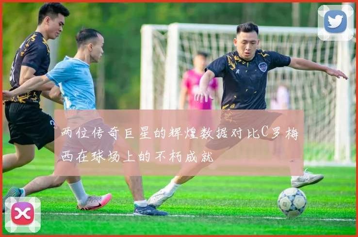 两位传奇巨星的辉煌数据对比C罗梅西在球场上的不朽成就