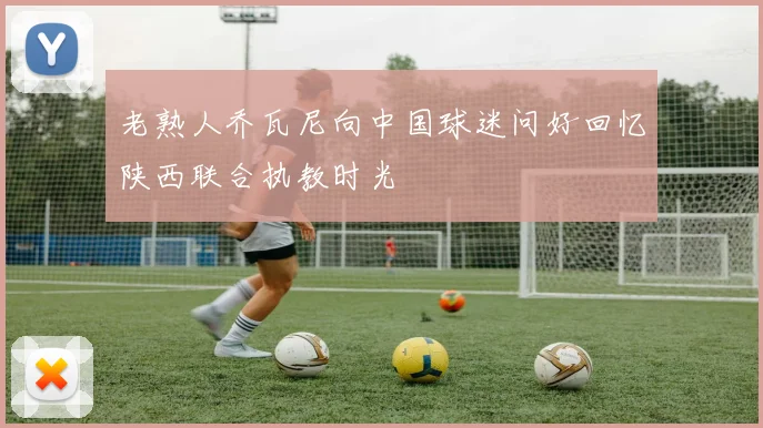 老熟人乔瓦尼向中国球迷问好回忆陕西联合执教时光