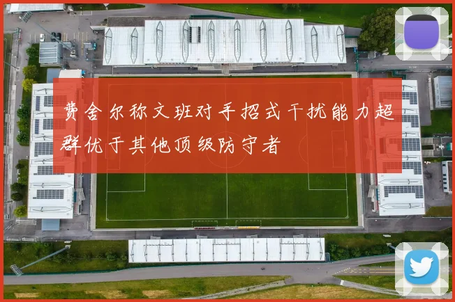 费舍尔称文班对手招式干扰能力超群优于其他顶级防守者