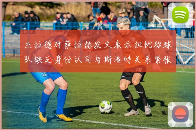杰拉德对萨拉赫发文表示担忧称球队缺乏身份认同与斯洛特关系紧张