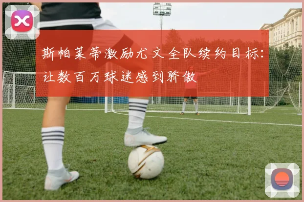 斯帕莱蒂激励尤文全队续约目标：让数百万球迷感到骄傲