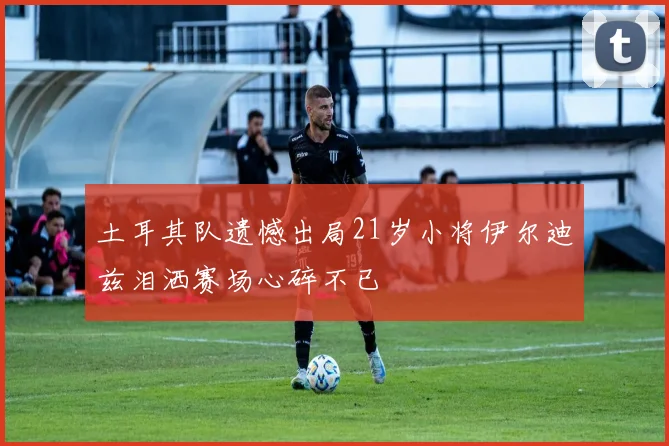 土耳其队遗憾出局21岁小将伊尔迪兹泪洒赛场心碎不已