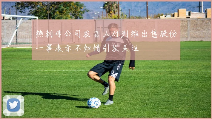 热刺母公司发言人对列维出售股份一事表示不知情引发关注