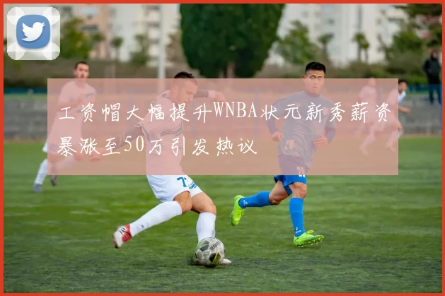 工资帽大幅提升WNBA状元新秀薪资暴涨至50万引发热议