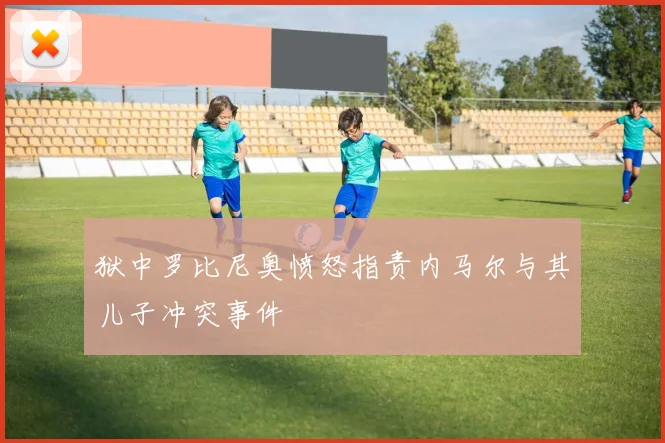 狱中罗比尼奥愤怒指责内马尔与其儿子冲突事件