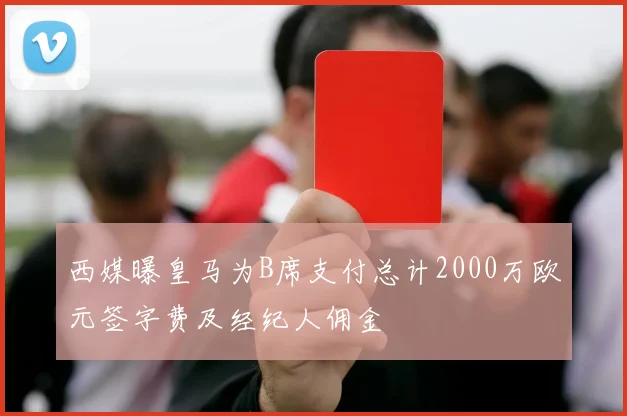 西媒曝皇马为B席支付总计2000万欧元签字费及经纪人佣金