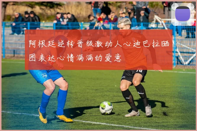 阿根廷逆转晋级激动人心迪巴拉晒图表达心情满满的爱意