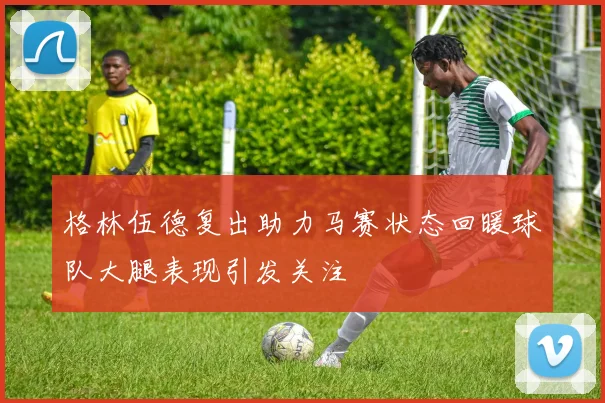 格林伍德复出助力马赛状态回暖球队大腿表现引发关注