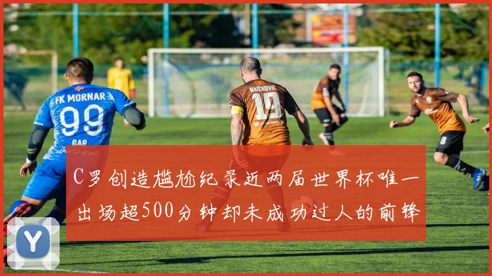 C罗创造尴尬纪录近两届世界杯唯一出场超500分钟却未成功过人的前锋