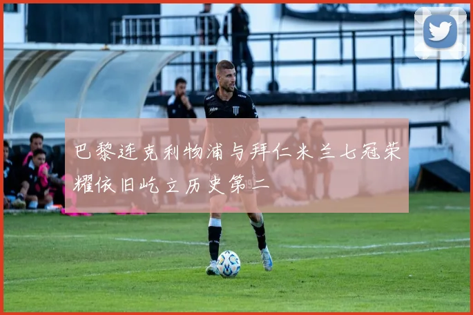 巴黎连克利物浦与拜仁米兰七冠荣耀依旧屹立历史第二